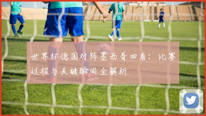 世界杯德国对阵墨西哥回看：比赛过程与关键瞬间全解析