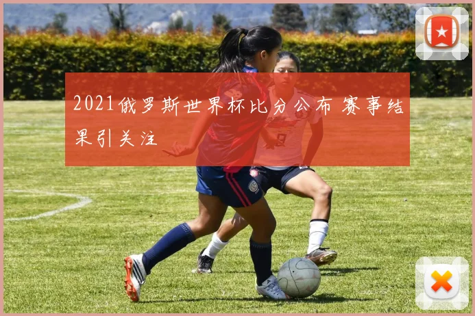 2021俄罗斯世界杯比分公布 赛事结果引关注