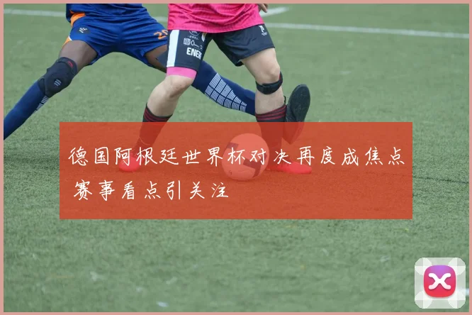 德国阿根廷世界杯对决再度成焦点 赛事看点引关注