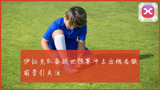 伊拉克队备战世预赛冲击出线名额前景引关注