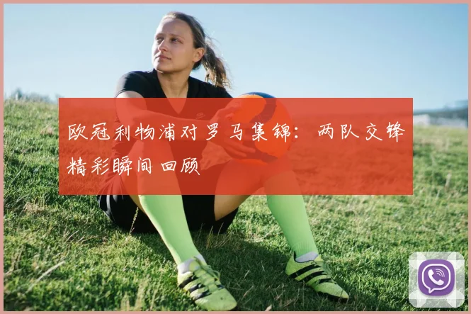 欧冠利物浦对罗马集锦：两队交锋精彩瞬间回顾
