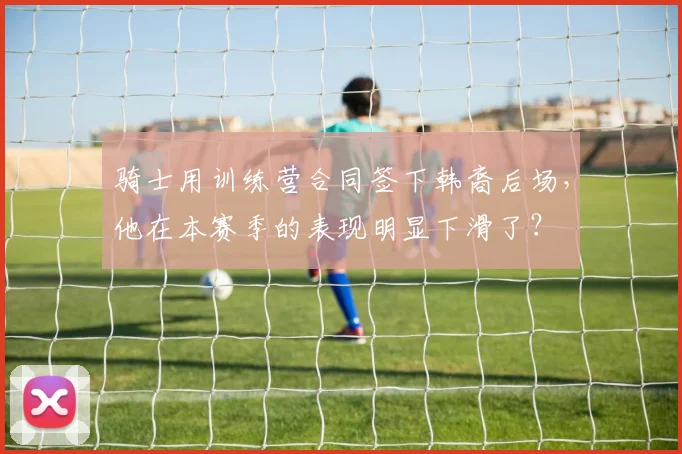 骑士用训练营合同签下韩裔后场，他在本赛季的表现明显下滑了？