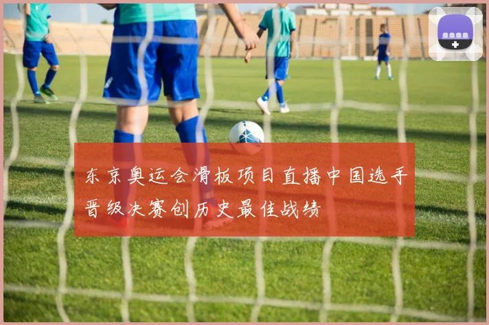 东京奥运会滑板项目直播中国选手晋级决赛创历史最佳战绩