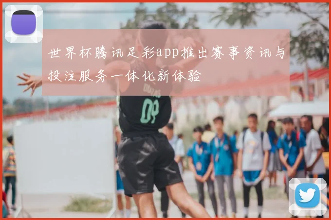 世界杯腾讯足彩app推出赛事资讯与投注服务一体化新体验