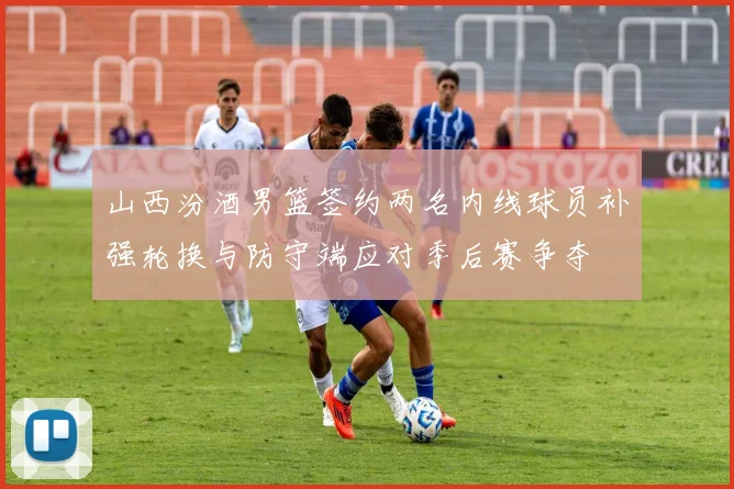 山西汾酒男篮签约两名内线球员补强轮换与防守端应对季后赛争夺