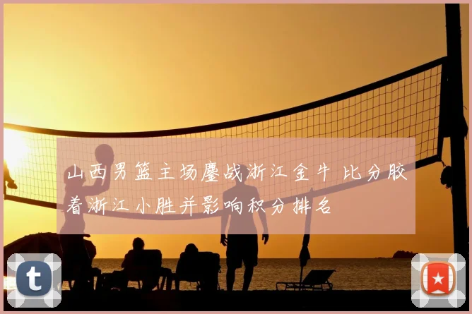 山西男篮主场鏖战浙江金牛 比分胶着浙江小胜并影响积分排名