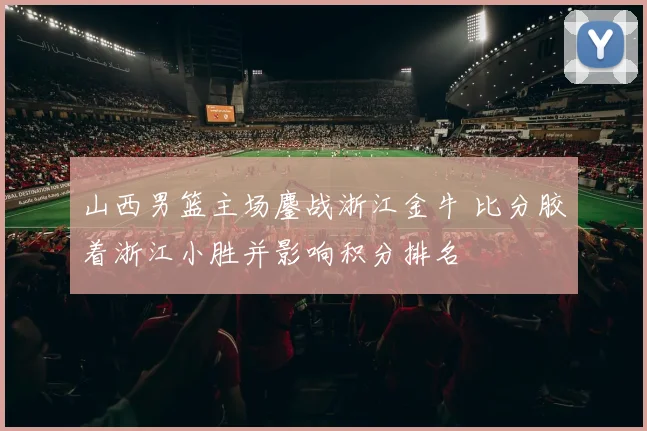 山西男篮主场鏖战浙江金牛 比分胶着浙江小胜并影响积分排名