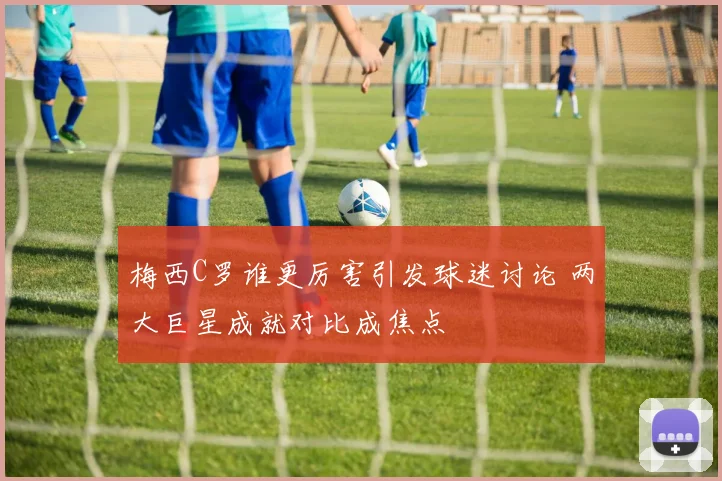 梅西C罗谁更厉害引发球迷讨论 两大巨星成就对比成焦点