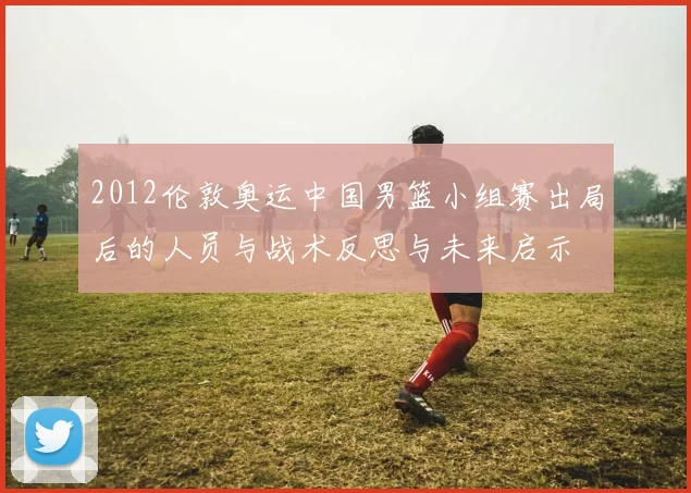 2012伦敦奥运中国男篮小组赛出局后的人员与战术反思与未来启示