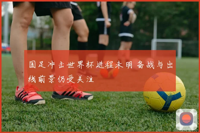 国足冲击世界杯进程未明 备战与出线前景仍受关注