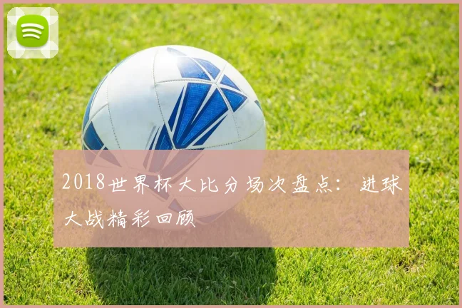 2018世界杯大比分场次盘点：进球大战精彩回顾