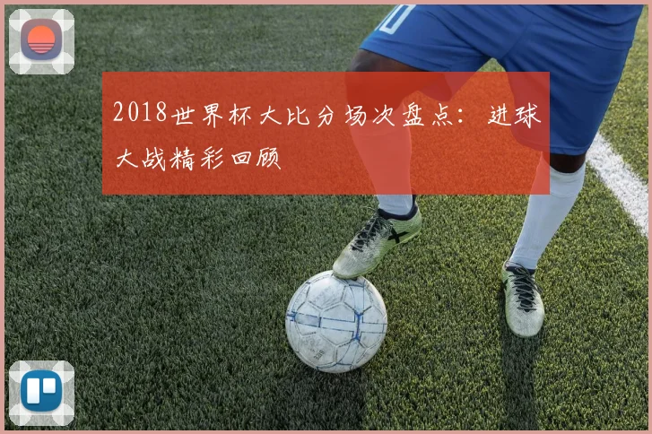 2018世界杯大比分场次盘点:进球大战精彩回顾
