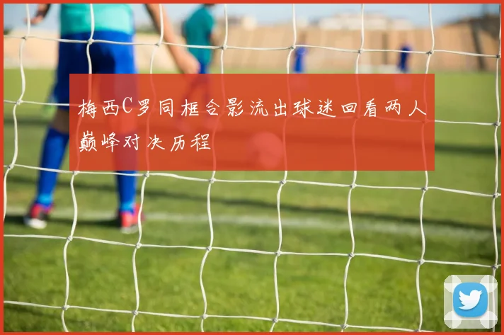 梅西C罗同框合影流出球迷回看两人巅峰对决历程