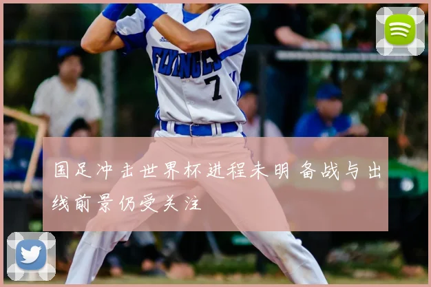 国足冲击世界杯进程未明 备战与出线前景仍受关注
