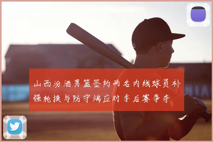 山西汾酒男篮签约两名内线球员补强轮换与防守端应对季后赛争夺