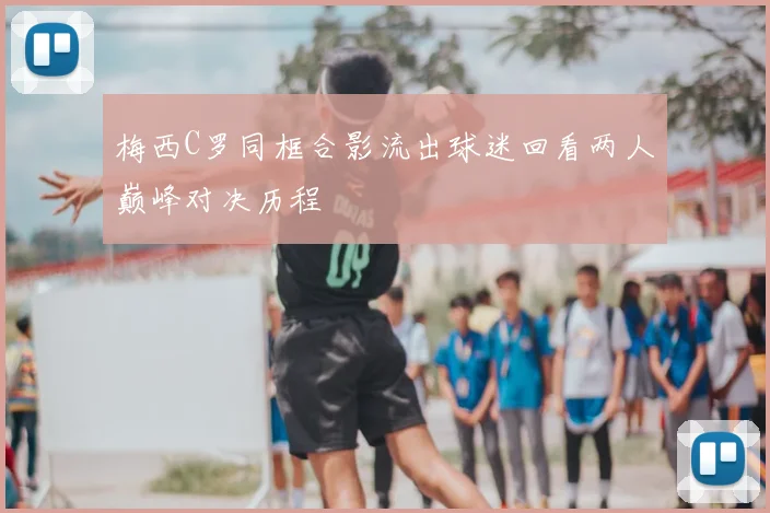 梅西C罗同框合影流出球迷回看两人巅峰对决历程