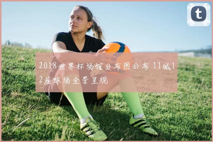 2018世界杯场馆分布图公布 11城12座球场全景呈现