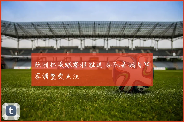 欧洲杯滚球赛程推进 各队备战与阵容调整受关注